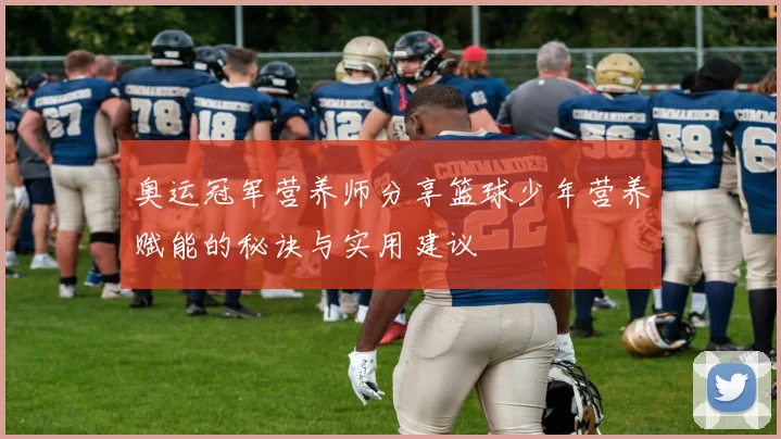 奥运冠军营养师分享篮球少年营养赋能的秘诀与实用建议