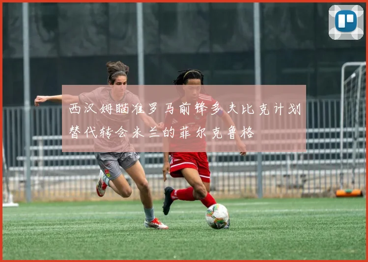 西汉姆瞄准罗马前锋多夫比克计划替代转会米兰的菲尔克鲁格