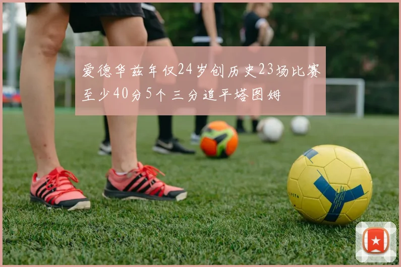 爱德华兹年仅24岁创历史23场比赛至少40分5个三分追平塔图姆