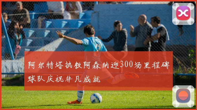 阿尔特塔执教阿森纳迎300场里程碑球队庆祝非凡成就