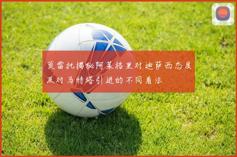 莫雷托揭秘阿莱格里对迪萨西态度及对马特塔引进的不同看法