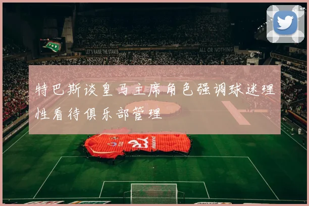 特巴斯谈皇马主席角色强调球迷理性看待俱乐部管理
