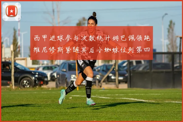 西甲进球参与次数统计姆巴佩领跑维尼修斯紧随其后小蜘蛛位列第四