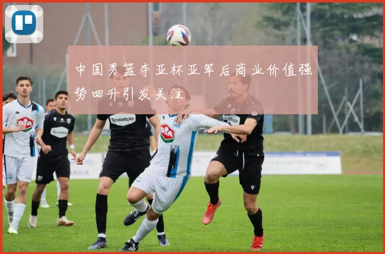 中国男篮夺亚杯亚军后商业价值强势回升引发关注