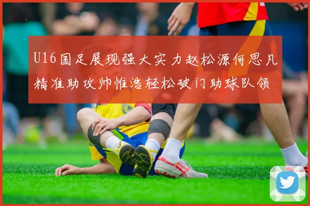 U16国足展现强大实力赵松源何思凡精准助攻帅惟浩轻松破门助球队领先