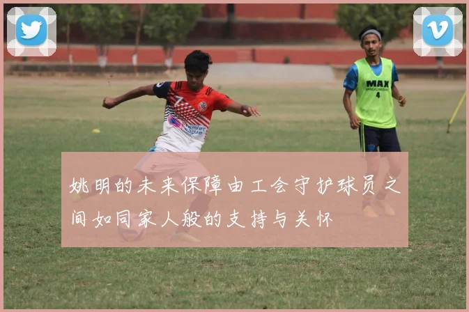 姚明的未来保障由工会守护球员之间如同家人般的支持与关怀