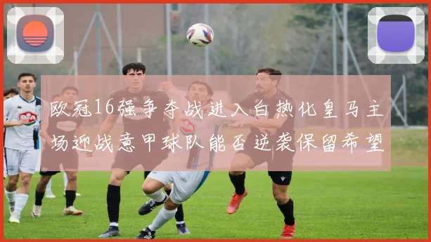欧冠16强争夺战进入白热化皇马主场迎战意甲球队能否逆袭保留希望