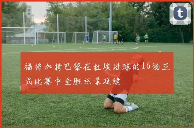 福将加持巴黎在杜埃进球的16场正式比赛中全胜记录延续
