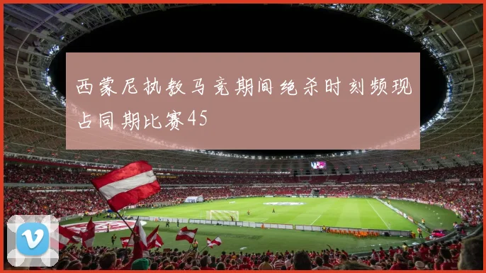 西蒙尼执教马竞期间绝杀时刻频现占同期比赛45