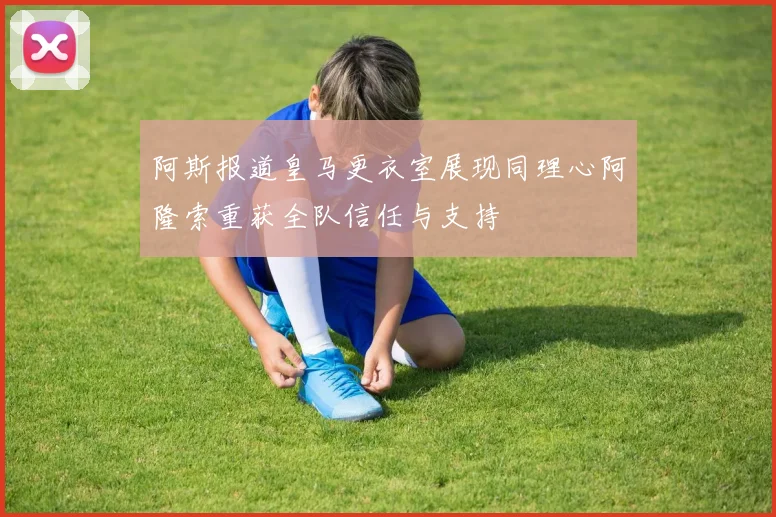 阿斯报道皇马更衣室展现同理心阿隆索重获全队信任与支持
