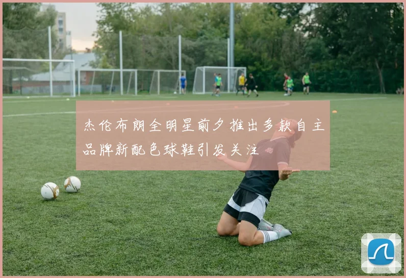 杰伦布朗全明星前夕推出多款自主品牌新配色球鞋引发关注