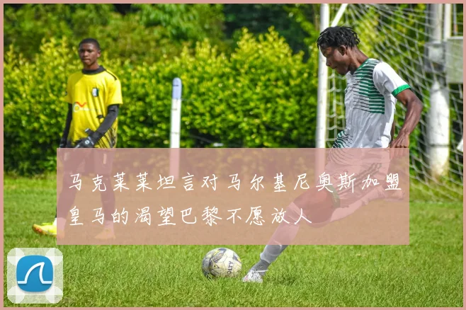马克莱莱坦言对马尔基尼奥斯加盟皇马的渴望巴黎不愿放人