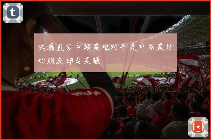 武磊直言中超最难对手是申花最好的朋友却是吴曦