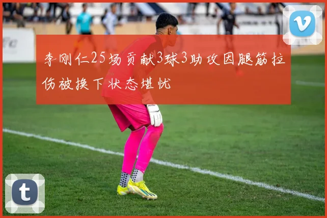 李刚仁25场贡献3球3助攻因腿筋拉伤被换下状态堪忧