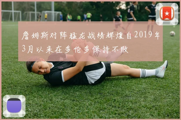 詹姆斯对阵猛龙战绩辉煌自2019年3月以来在多伦多保持不败
