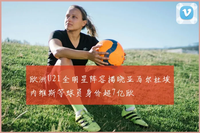 欧洲U21全明星阵容揭晓亚马尔杜埃内维斯等球员身价超7亿欧