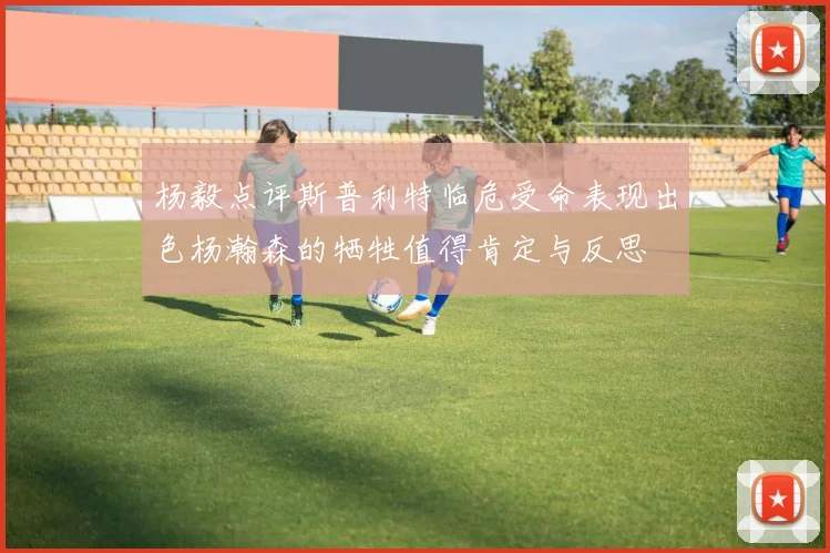 杨毅点评斯普利特临危受命表现出色杨瀚森的牺牲值得肯定与反思