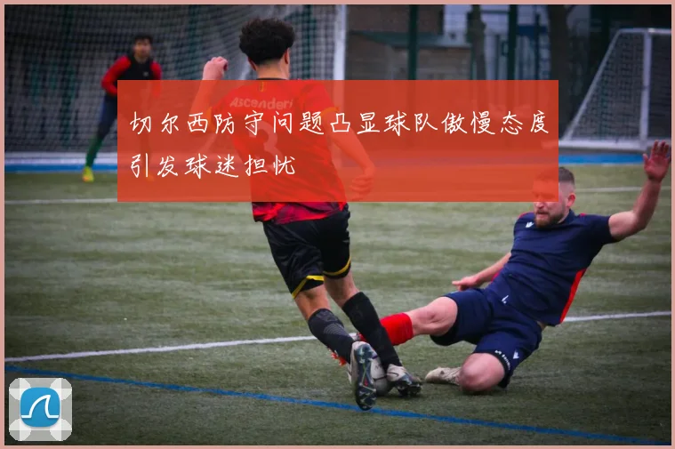 切尔西防守问题凸显球队傲慢态度引发球迷担忧