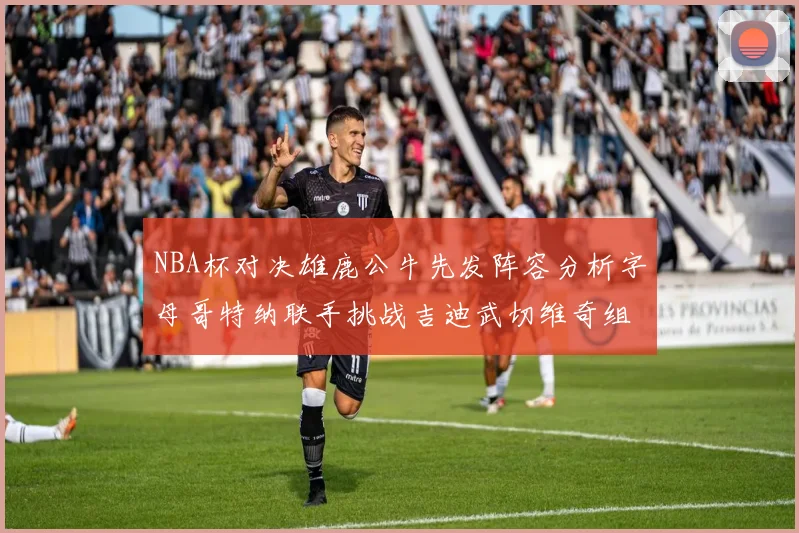 NBA杯对决雄鹿公牛先发阵容分析字母哥特纳联手挑战吉迪武切维奇组合
