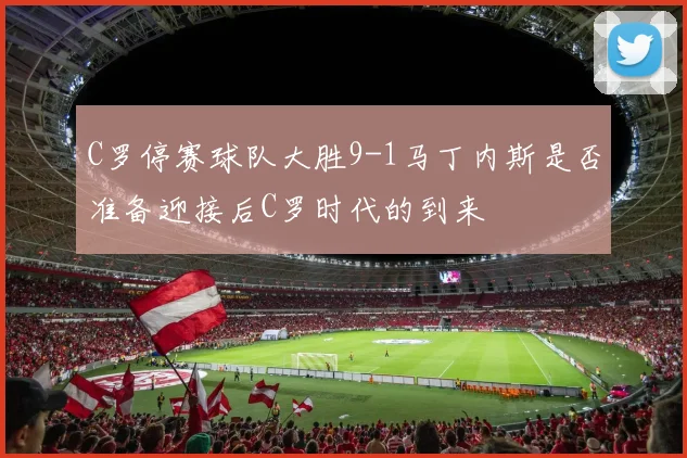 C罗停赛球队大胜9-1马丁内斯是否准备迎接后C罗时代的到来