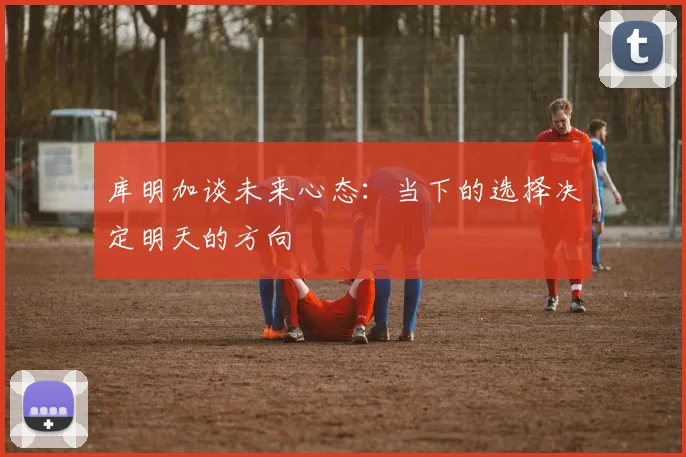 库明加谈未来心态：当下的选择决定明天的方向