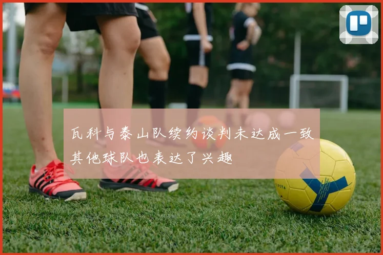 瓦科与泰山队续约谈判未达成一致其他球队也表达了兴趣